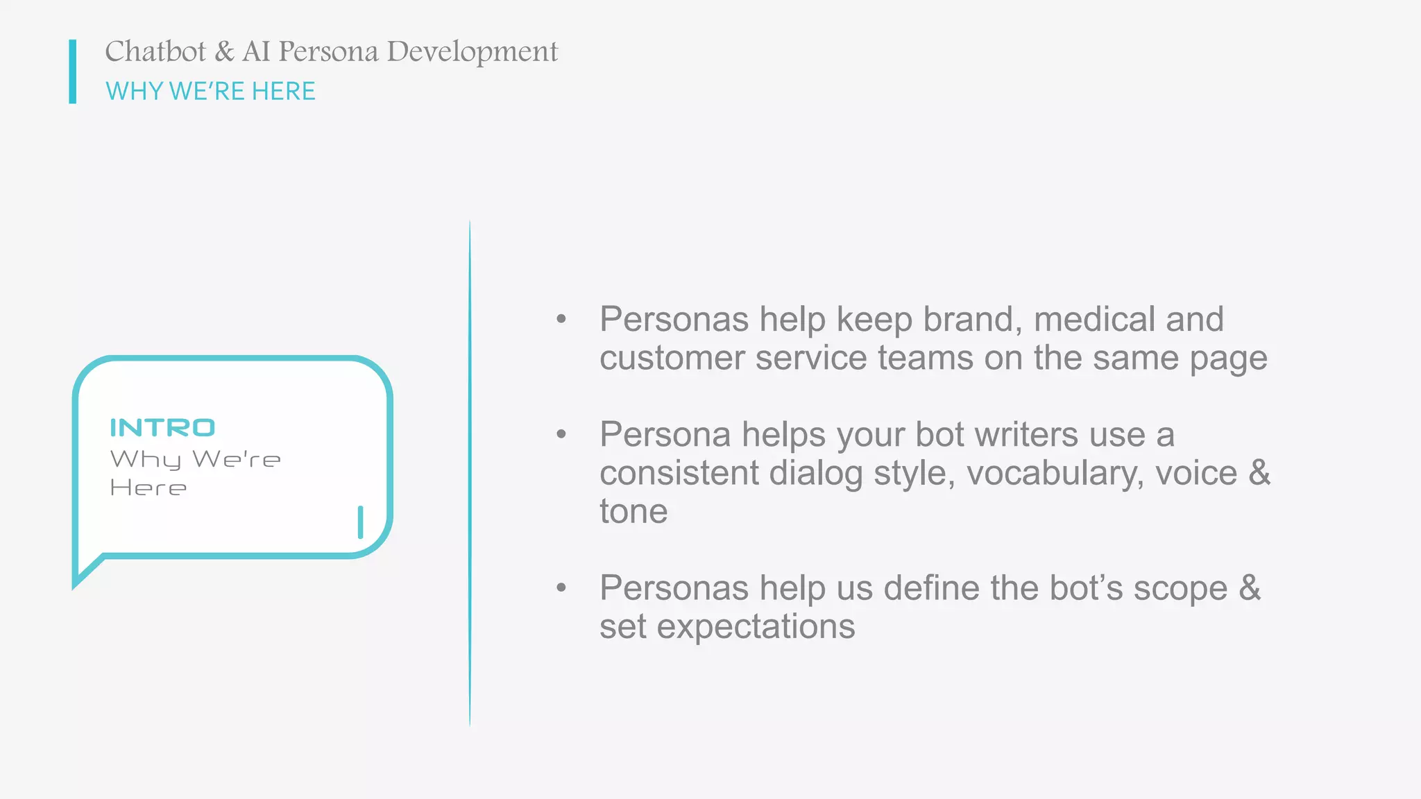 WHY WE’RE HERE
• Personas help keep brand, medical and
customer service teams on the same page
• Persona helps your bot writers use a
consistent dialog style, vocabulary, voice &
tone
• Personas help us define the bot’s scope &
set expectations
Chatbot & AI Persona Development
 