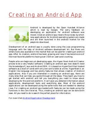 Creating an Android App
Android is developed by the Open Handset Alliance
which is lead by Google. The early feedback on
developing an application for android software was
mixed. Creat an android app means the process by which
new applications for Android operating system are made
and are then launched in the android market for the
people to download.
Development of an android app is usually done using the Java programming
language with the help of Android software development kit. But there are
others tools also available in the market that can be used for creating an android
app. After its creation, android has been growing and now it has become one of
the most favorite platforms having over 3 billion users and counting.
People who are beginners at developing apps, the Hyper Next Android Creator
proves to be a very helpful software. Creating an android app now doesn't need
the knowledge of Java and Android SDK. It is based on HyperCard that treated
software as a stack of cards with only one card visible at a time. HyperNext is an
English like language and has plenty features that allows creation of Android
applications. Also if you are interested in creating an android app, there are
many sites that can help you guide through all the steps. They teach you how to
get started with android and tell you everything you need to know about
developing for the android platform. It will give you detailed information about
applications, development tools and everything else. Most of the android
applications can be developed using the same tools that are needed to develop
Java. For creating an android app loaded with features can be made using the
functions in the core libraries. Thus, creating an android app can be done with
ease. All you need to do is search the perfect place for information.
For more Visit Android Application Development
 