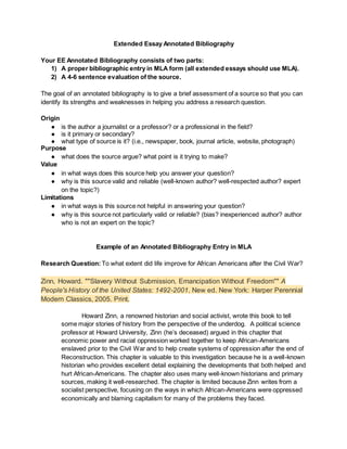 Extended Essay Annotated Bibliography
Your EE Annotated Bibliography consists of two parts:
1) A proper bibliographic entry in MLA form (all extended essays should use MLA).
2) A 4-6 sentence evaluation of the source.
The goal of an annotated bibliography is to give a brief assessment of a source so that you can
identify its strengths and weaknesses in helping you address a research question.
Origin
● is the author a journalist or a professor? or a professional in the field?
● is it primary or secondary?
● what type of source is it? (i.e., newspaper, book, journal article, website, photograph)
Purpose
● what does the source argue? what point is it trying to make?
Value
● in what ways does this source help you answer your question?
● why is this source valid and reliable (well-known author? well-respected author? expert
on the topic?)
Limitations
● in what ways is this source not helpful in answering your question?
● why is this source not particularly valid or reliable? (bias? inexperienced author? author
who is not an expert on the topic?
Example of an Annotated Bibliography Entry in MLA
Research Question: To what extent did life improve for African Americans after the Civil War?
Zinn, Howard. ""Slavery Without Submission, Emancipation Without Freedom"" A
People's History of the United States: 1492-2001. New ed. New York: Harper Perennial
Modern Classics, 2005. Print.
Howard Zinn, a renowned historian and social activist, wrote this book to tell
some major stories of history from the perspective of the underdog. A political science
professor at Howard University, Zinn (he’s deceased) argued in this chapter that
economic power and racial oppression worked together to keep African-Americans
enslaved prior to the Civil War and to help create systems of oppression after the end of
Reconstruction. This chapter is valuable to this investigation because he is a well-known
historian who provides excellent detail explaining the developments that both helped and
hurt African-Americans. The chapter also uses many well-known historians and primary
sources, making it well-researched. The chapter is limited because Zinn writes from a
socialist perspective, focusing on the ways in which African-Americans were oppressed
economically and blaming capitalism for many of the problems they faced.
 
