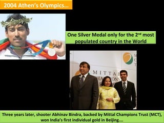 2004 Athen’s Olympics… Three years later, shooter Abhinav Bindra, backed by Mittal Champions Trust (MCT), won India’s firs...