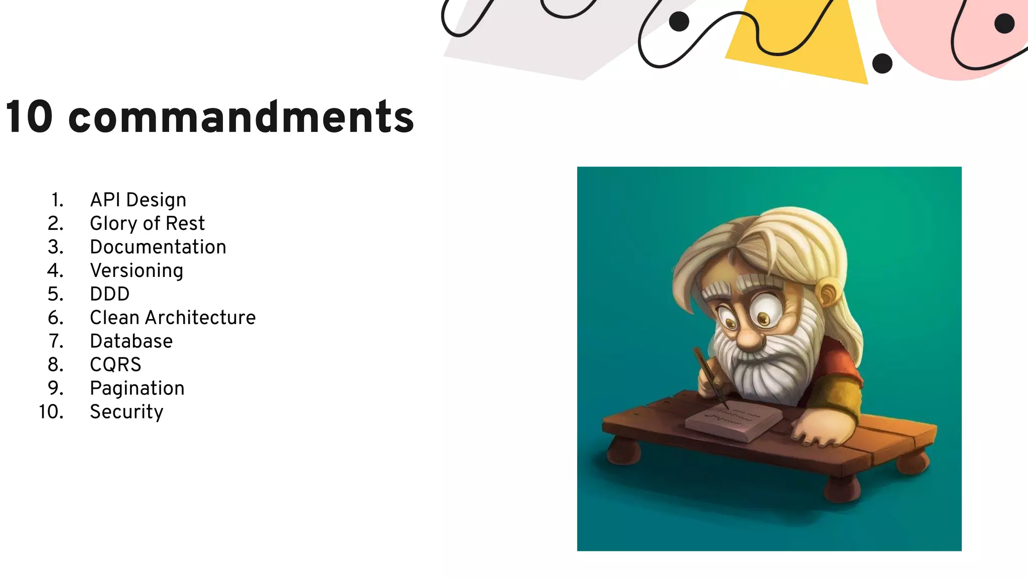 10 commandments 1. API Design 2. Glory of Rest 3. Documentation 4. Versioning 5. DDD 6. Clean Architecture 7. Database 8. CQRS 9. Pagination 10. Security 