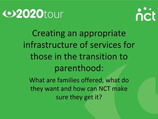 Creating an appropriate
infrastructure of services for
  those in the transition to
         parenthood:
 What are families offered, what do
 they want and how can NCT make
         sure they get it?
 