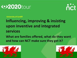 University of Cardiff

Influencing, improving & insisting
upon inventive and integrated
services
What are families offered, what do they want
and how can NCT make sure they get it?
 