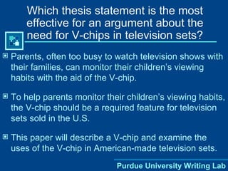 Which thesis statement is the most effective for an argument about the need for V-chips in television sets? Parents, often too busy to watch television shows with their families, can monitor their children’s viewing habits with the aid of the V-chip. To help parents monitor their children’s viewing habits, the V-chip should be a required feature for television sets sold in the U.S. This paper will describe a V-chip and examine the uses of the V-chip in American-made television sets. Purdue University Writing Lab 