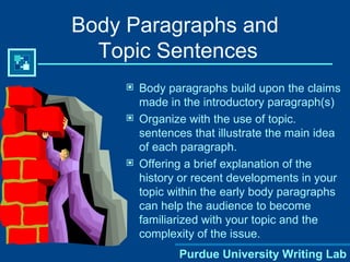 Body Paragraphs and  Topic Sentences Body paragraphs build upon the claims made in the introductory paragraph(s) Organize with the use of topic. sentences that illustrate the main idea of each paragraph. Offering a brief explanation of the history or recent developments in your topic within the early body paragraphs can help the audience to become familiarized with your topic and the complexity of the issue.  Purdue University Writing Lab 