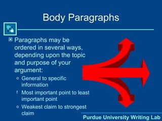 Body Paragraphs Paragraphs may be ordered in several ways, depending upon the topic and purpose of your argument: General to specific information Most important point to least important point Weakest claim to strongest claim Purdue University Writing Lab 