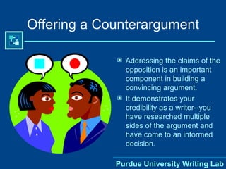 Offering a Counterargument Addressing the claims of the opposition is an important component in building a convincing argument. It demonstrates your credibility as a writer--you have researched multiple sides of the argument and have come to an informed decision. Purdue University Writing Lab 