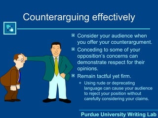Counterarguing effectively Consider your audience when you offer your counterargument. Conceding to some of your opposition’s concerns can demonstrate respect for their opinions. Remain tactful yet firm. Using rude or deprecating language can cause your audience to reject your position without carefully considering your claims. Purdue University Writing Lab 