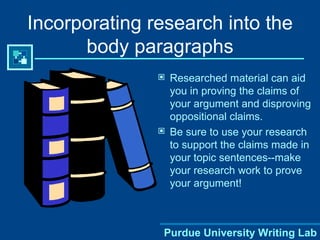 Incorporating research into the body paragraphs Researched material can aid you in proving the claims of your argument and disproving oppositional claims. Be sure to use your research to support the claims made in your topic sentences--make your research work to prove your argument! Purdue University Writing Lab 