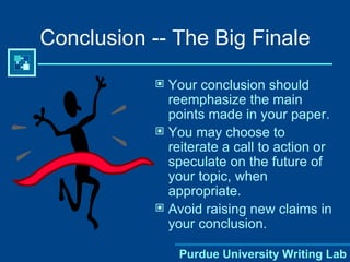 Conclusion -- The Big Finale Your conclusion should reemphasize the main points made in your paper. You may choose to reiterate a call to action or speculate on the future of your topic, when appropriate. Avoid raising new claims in your conclusion. Purdue University Writing Lab 