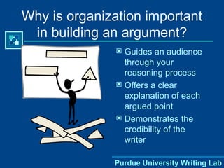 Why is organization important in building an argument? Guides an audience through your reasoning process Offers a clear explanation of each argued point Demonstrates the credibility of the writer Purdue University Writing Lab 