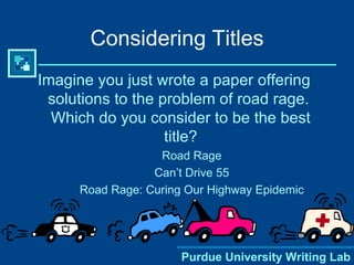 Considering Titles Imagine you just wrote a paper offering solutions to the problem of road rage.  Which do you consider to be the best title? Road Rage Can’t Drive 55 Road Rage: Curing Our Highway Epidemic Purdue University Writing Lab 