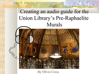 Creating an audio guide for the
Union Library’s Pre-Raphaelite
Murals
By Olivia Cross
 