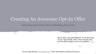 Creating An Awesome Opt-In Offer
Attracting Your Ideal Client & Building Your List!
Jill Lampi Digital Marketing: http://JillLampi.com | Twitter: @TheWebGrrl | FB/JillLampiConsulting
Opt-in offers, aka “Lead Magnets” are the first stage
of your “sales funnel” online. Done correctly, they
pave the path straight to your core programs!
 