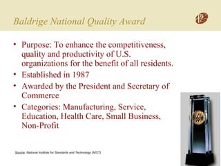 Baldrige National Quality Award
• Purpose: To enhance the competitiveness,
quality and productivity of U.S.
organizations for the benefit of all residents.
• Established in 1987
• Awarded by the President and Secretary of
Commerce
• Categories: Manufacturing, Service,
Education, Health Care, Small Business,
Non-Profit
Source: National Institute for Standards and Technology (NIST)
 