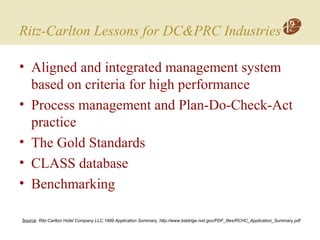 Ritz-Carlton Lessons for DC&PRC Industries
• Aligned and integrated management system
based on criteria for high performance
• Process management and Plan-Do-Check-Act
practice
• The Gold Standards
• CLASS database
• Benchmarking
Source: Ritz-Carlton Hotel Company LLC 1999 Application Summary, http://www.baldrige.nist.gov/PDF_files/RCHC_Application_Summary.pdf
 