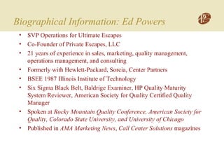 Biographical Information: Ed Powers
• SVP Operations for Ultimate Escapes
• Co-Founder of Private Escapes, LLC
• 21 years of experience in sales, marketing, quality management,
operations management, and consulting
• Formerly with Hewlett-Packard, Sorcia, Center Partners
• BSEE 1987 Illinois Institute of Technology
• Six Sigma Black Belt, Baldrige Examiner, HP Quality Maturity
System Reviewer, American Society for Quality Certified Quality
Manager
• Spoken at Rocky Mountain Quality Conference, American Society for
Quality, Colorado State University, and University of Chicago
• Published in AMA Marketing News, Call Center Solutions magazines
 