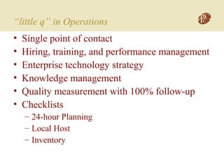 “little q” in Operations
• Single point of contact
• Hiring, training, and performance management
• Enterprise technology strategy
• Knowledge management
• Quality measurement with 100% follow-up
• Checklists
– 24-hour Planning
– Local Host
– Inventory
 