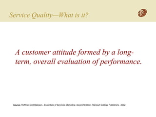 Service Quality—What is it?
A customer attitude formed by a long-
term, overall evaluation of performance.
Source: Hoffman and Bateson., Essentials of Services Marketing, Second Edition, Harcourt College Publishers, 2002
 