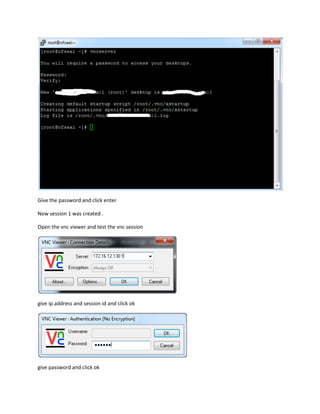 Give the password and click enter
Now session 1 was created .
Open the vnc viewer and test the vnc session
give ip address and session id and click ok
give password and click ok