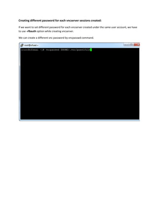 Creating different password for each vncserver sessions created:
If we want to set different password for each vncserver created under the same user account, we have
to use -rfbauth option while creating vncserver.
We can create a different vnc password by vncpasswd command.