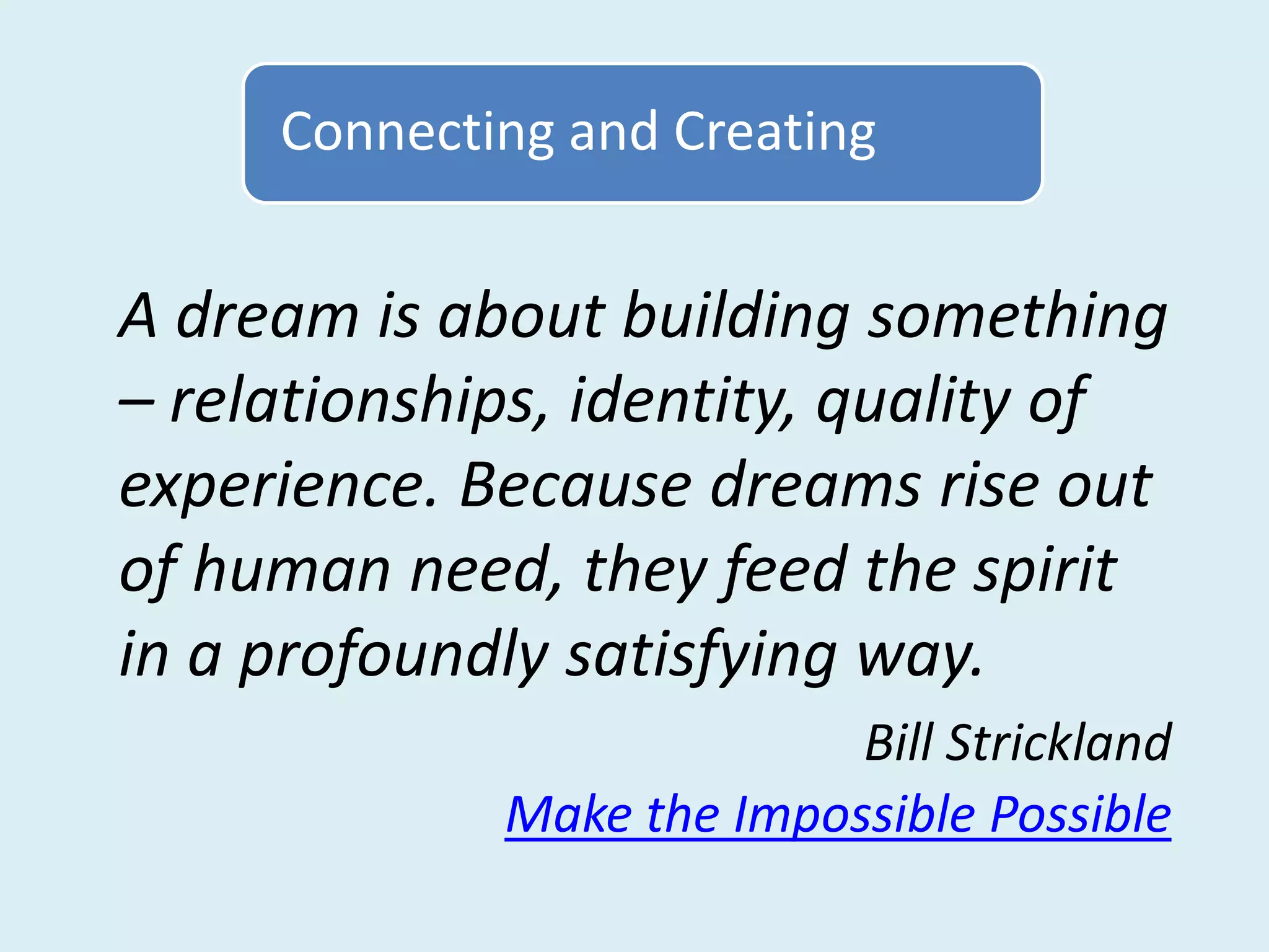 Connecting and Creating


A dream is about building something
– relationships, identity, quality of
experience. Because dreams rise out
of human need, they feed the spirit
in a profoundly satisfying way.
                           Bill Strickland
             Make the Impossible Possible
 