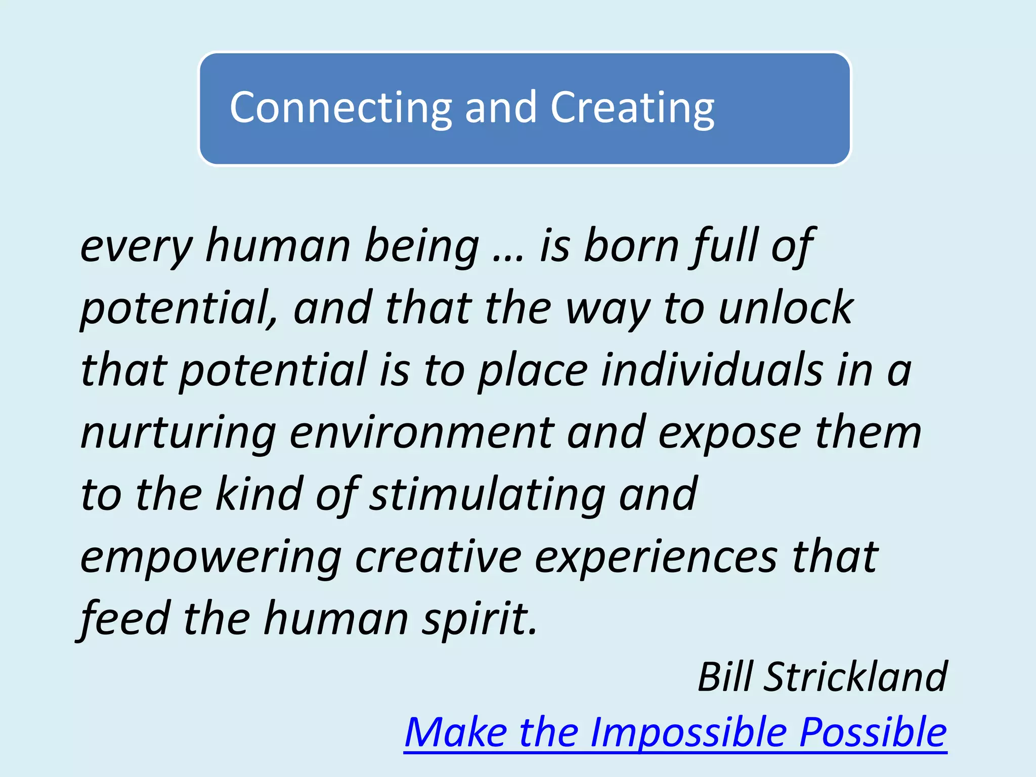 Connecting and Creating

every human being … is born full of
potential, and that the way to unlock
that potential is to place individuals in a
nurturing environment and expose them
to the kind of stimulating and
empowering creative experiences that
feed the human spirit.
                              Bill Strickland
                Make the Impossible Possible
 