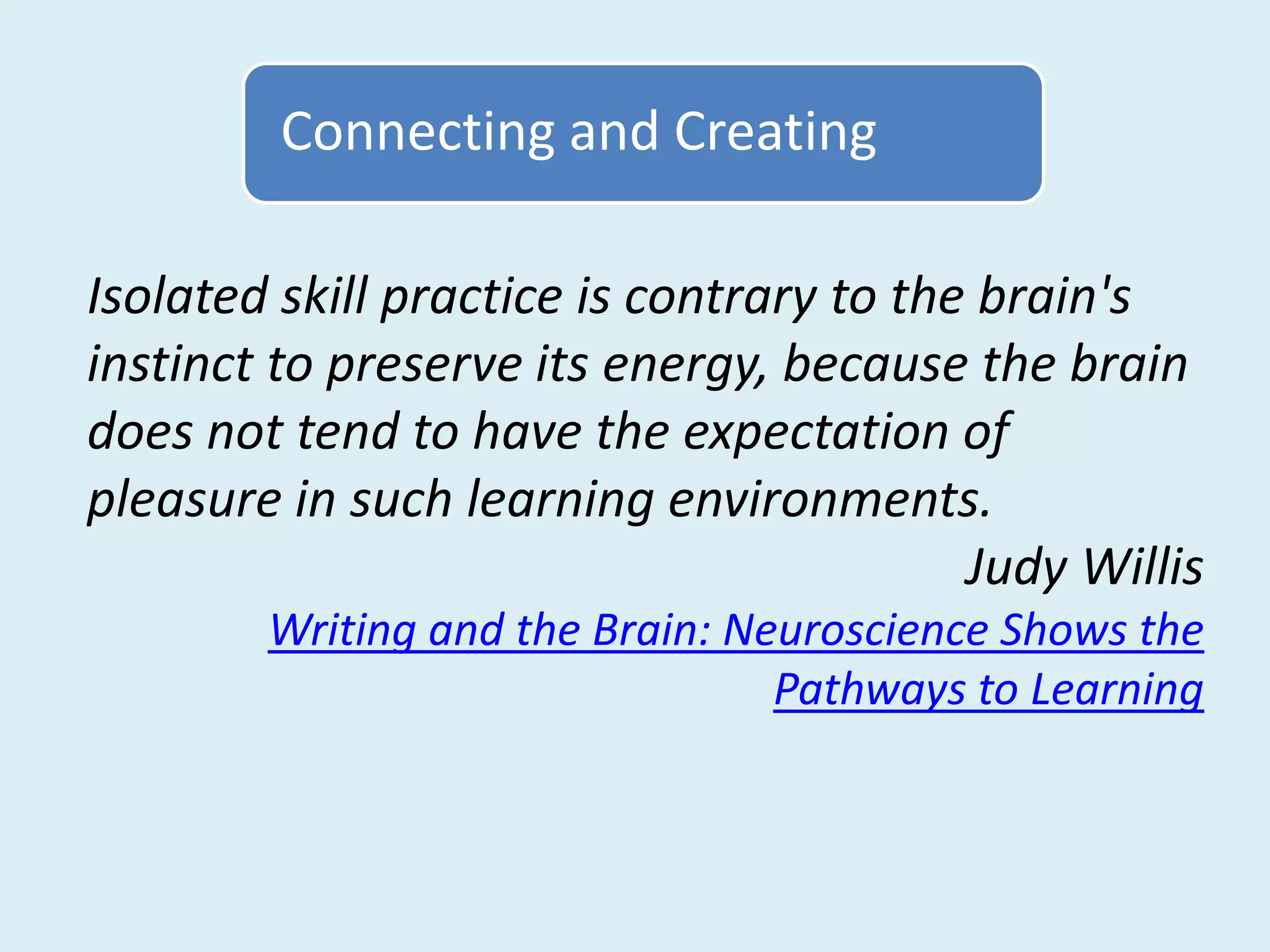 Connecting and Creating

Isolated skill practice is contrary to the brain's
instinct to preserve its energy, because the brain
does not tend to have the expectation of
pleasure in such learning environments.
                                          Judy Willis
        Writing and the Brain: Neuroscience Shows the
                                 Pathways to Learning
 