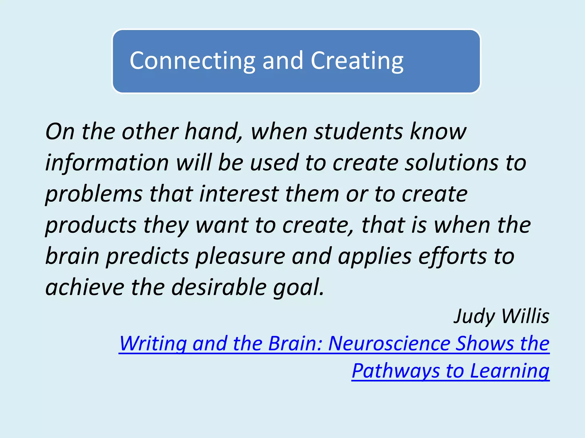 Connecting and Creating

On the other hand, when students know
information will be used to create solutions to
problems that interest them or to create
products they want to create, that is when the
brain predicts pleasure and applies efforts to
achieve the desirable goal.
                                           Judy Willis
       Writing and the Brain: Neuroscience Shows the
                                Pathways to Learning
 