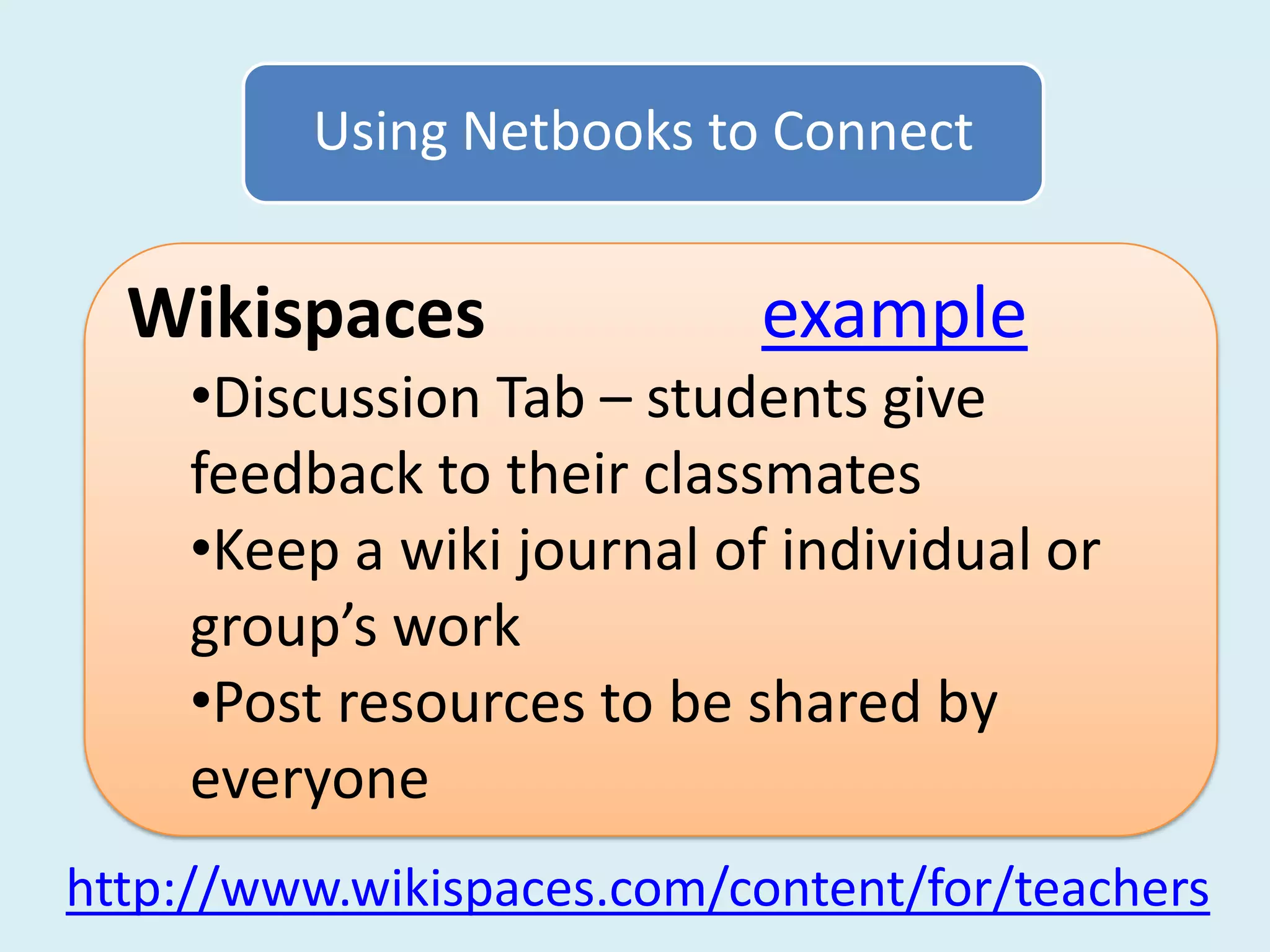 Using Netbooks to Connect


  Wikispaces               example
    •Discussion Tab – students give
    feedback to their classmates
    •Keep a wiki journal of individual or
    group’s work
    •Post resources to be shared by
    everyone
http://www.wikispaces.com/content/for/teachers
 