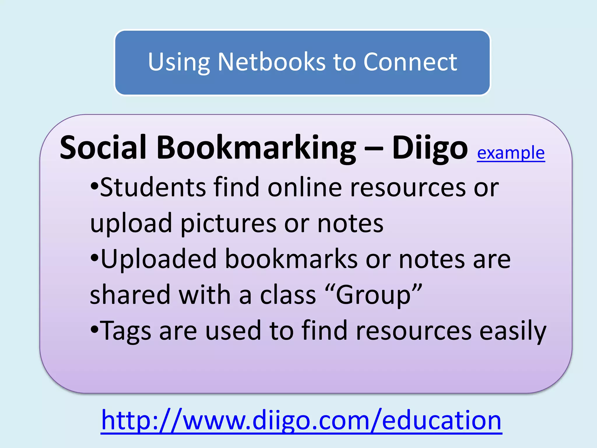 Using Netbooks to Connect


Social Bookmarking – Diigo example
  •Students find online resources or
  upload pictures or notes
  •Uploaded bookmarks or notes are
  shared with a class “Group”
  •Tags are used to find resources easily


  http://www.diigo.com/education
 