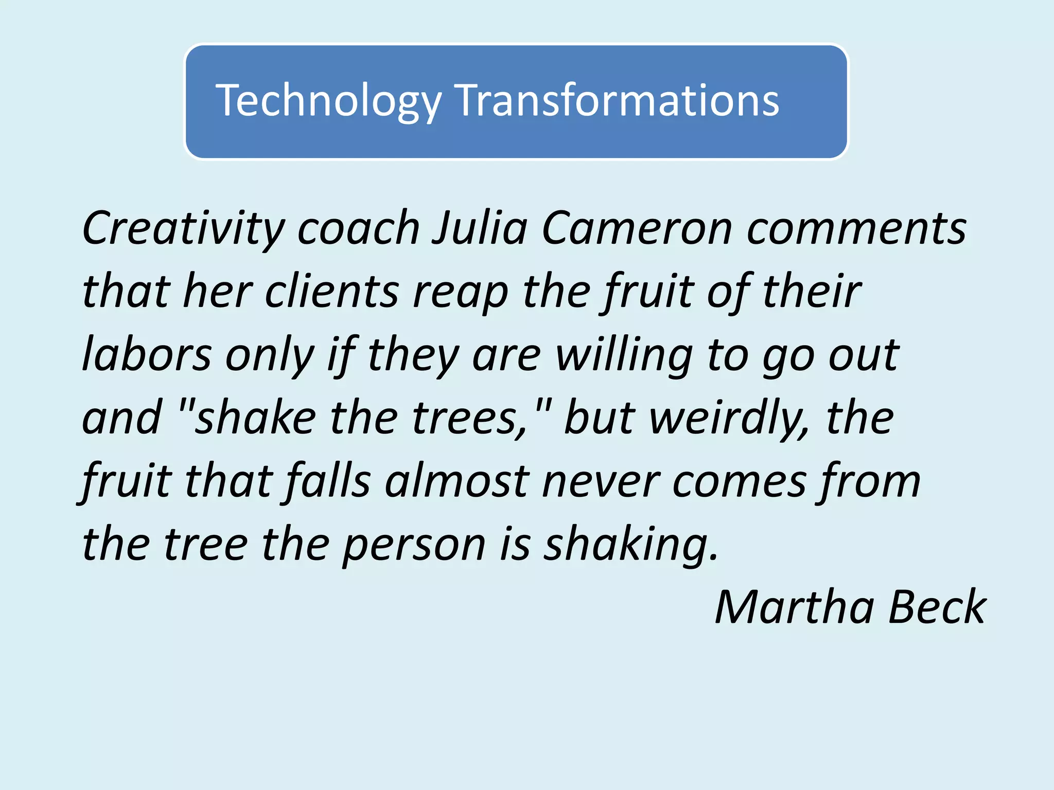 Technology Transformations

Creativity coach Julia Cameron comments
that her clients reap the fruit of their
labors only if they are willing to go out
and "shake the trees," but weirdly, the
fruit that falls almost never comes from
the tree the person is shaking.
                                Martha Beck
 