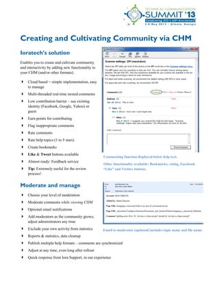 Creating and Cultivating Community via CHM
Ioratech’s solution
Enables you to create and cultivate community
and interactivity by adding new functionality to
your CHM (and/or other formats).
 Cloud based = simple implementation, easy
to manage
 Multi-threaded real-time nested comments
 Low contribution barrier – use existing
identity (Facebook, Google, Yahoo) or
guest
 Earn points for contributing
 Flag inappropriate comments
 Rate comments
 Rate help topics (1 to 5 stars)
 Create bookmarks
 Like & Tweet buttons available
 Almost ready: Feedback service
 Tip: Extremely useful for the review
process!
Moderate and manage
 Choose your level of moderation
 Moderate comments while viewing CHM
 Optional email notifications
 Add moderators as the community grows;
adjust administrators any time
 Exclude your own activity from statistics
 Reports & statistics, data cleanup
 Publish multiple help formats – comments are synchronized
 Adjust at any time, even long after rollout
 Quick response from Iora Support, in our experience
Email to moderator (optional) includes topic name and file name.
Commenting function displayed below help text.
Other functionality available: Bookmarks, rating, Facebook
“Like” and Twitter buttons.
 