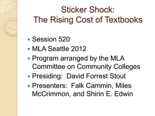 Sticker Shock:
    The Rising Cost of Textbooks

 Session 520
 MLA Seattle 2012
 Program arranged by the MLA
  Committee on Community Colleges
 Presiding: David Forrest Stout
 Presenters: Falk Cammin, Miles
  McCrimmon, and Shirin E. Edwin
 