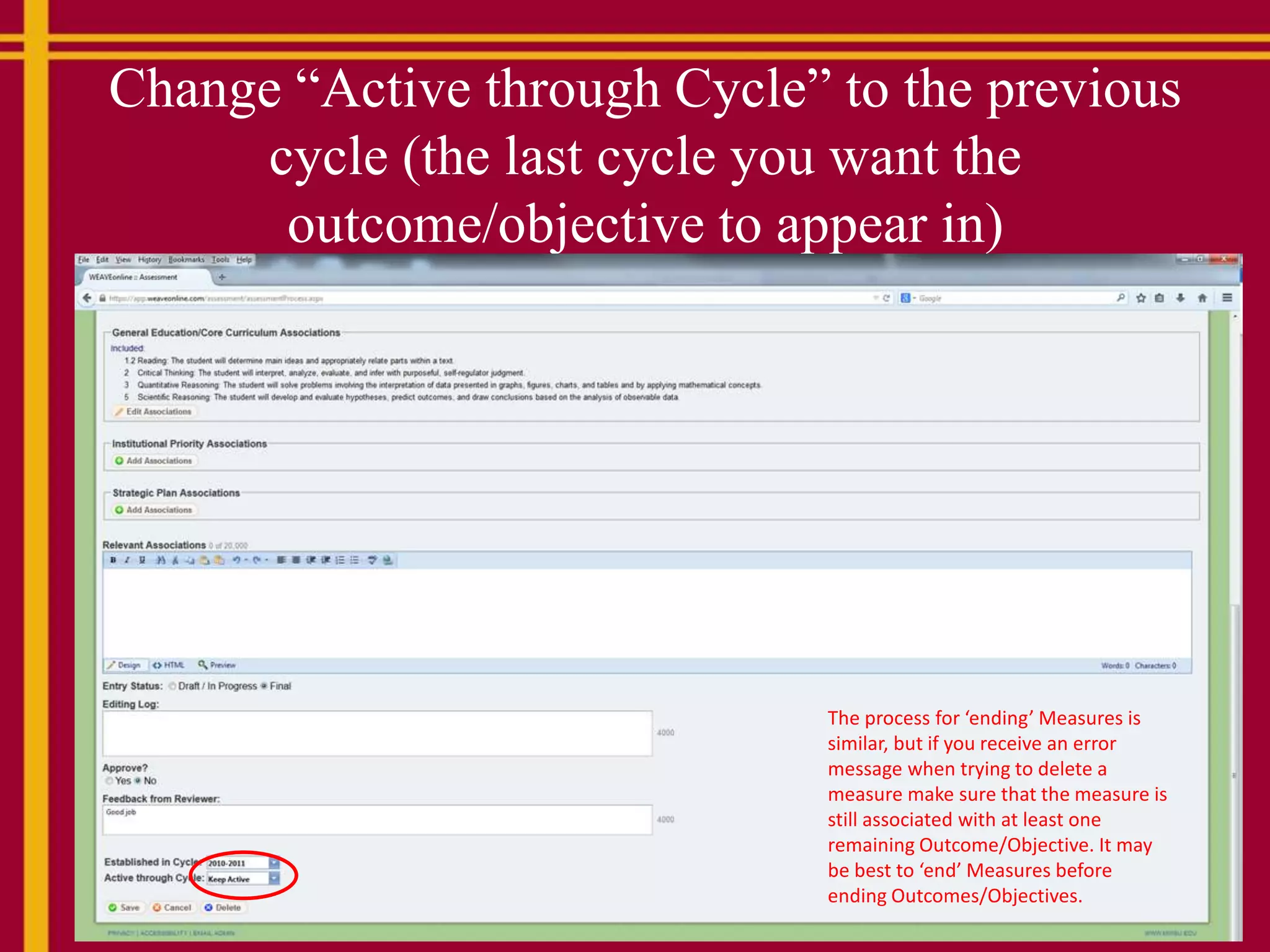 Change “Active through Cycle” to the previous
cycle (the last cycle you want the
outcome/objective to appear in)
The process for ‘ending’ Measures is
similar, but if you receive an error
message when trying to delete a
measure make sure that the measure is
still associated with at least one
remaining Outcome/Objective. It may
be best to ‘end’ Measures before
ending Outcomes/Objectives.
 