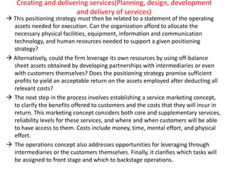 Creating and delivering services(Planning, design, development
and delivery of services)
 This positioning strategy must then be related to a statement of the operating
assets needed for execution. Can the organization afford to allocate the
necessary physical facilities, equipment, information and communication
technology, and human resources needed to support a given positioning
strategy?
 Alternatively, could the firm leverage its own resources by using off-balance
sheet assets obtained by developing partnerships with intermediaries or even
with customers themselves? Does the positioning strategy promise sufficient
profits to yield an acceptable return on the assets employed after deducting all
relevant costs?
 The next step in the process involves establishing a service marketing concept,
to clarify the benefits offered to customers and the costs that they will incur in
return. This marketing concept considers both core and supplementary services,
reliability levels for these services, and where and when customers will be able
to have access to them. Costs include money, time, mental effort, and physical
effort.
 The operations concept also addresses opportunities for leveraging through
intermediaries or the customers themselves. Finally, it clarifies which tasks will
be assigned to front stage and which to backstage operations.
 