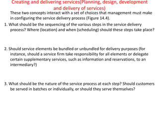 Creating and delivering services(Planning, design, development
and delivery of services)
These two concepts interact with a set of choices that management must make
in configuring the service delivery process (Figure 14.4).
1. What should be the sequencing of the various steps in the service delivery
process? Where (location) and when (scheduling) should these steps take place?
2. Should service elements be bundled or unbundled for delivery purposes (for
instance, should a service firm take responsibility for all elements or delegate
certain supplementary services, such as information and reservations, to an
intermediary?)
3. What should be the nature of the service process at each step? Should customers
be served in batches or individually, or should they serve themselves?
 