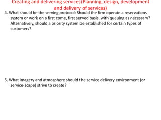 Creating and delivering services(Planning, design, development
and delivery of services)
4. What should be the serving protocol: Should the firm operate a reservations
system or work on a first come, first served basis, with queuing as necessary?
Alternatively, should a priority system be established for certain types of
customers?
5. What imagery and atmosphere should the service delivery environment (or
service-scape) strive to create?
 