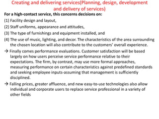 Creating and delivering services(Planning, design, development
and delivery of services)
For a high-contact service, this concerns decisions on:
(1) Facility design and layout,
(2) Staff uniforms, appearance and attitudes,
(3) The type of furnishings and equipment installed, and
(4) The use of music, lighting, and decor. The characteristics of the area surrounding
the chosen location will also contribute to the customers’ overall experience.
 Finally comes performance evaluations. Customer satisfaction will be based
largely on how users perceive service performance relative to their
expectations. The firm, by contrast, may use more formal approaches,
measuring performance on certain characteristics against predefined standards
and seeking employee inputs-assuming that management is sufficiently
disciplined.
 Falling prices, greater affluence, and new easy-to-use technologies also allow
individual and corporate users to replace service professional in a variety of
other fields
 
