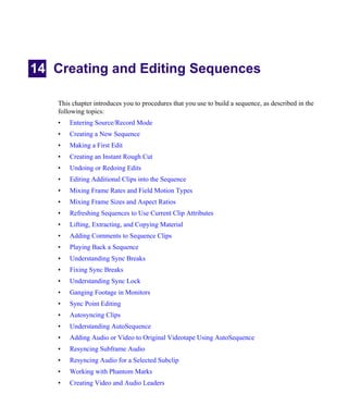 14 Creating and Editing Sequences
This chapter introduces you to procedures that you use to build a sequence, as described in the
following topics:
• Entering Source/Record Mode
• Creating a New Sequence
• Making a First Edit
• Creating an Instant Rough Cut
• Undoing or Redoing Edits
• Editing Additional Clips into the Sequence
• Mixing Frame Rates and Field Motion Types
• Mixing Frame Sizes and Aspect Ratios
• Refreshing Sequences to Use Current Clip Attributes
• Lifting, Extracting, and Copying Material
• Adding Comments to Sequence Clips
• Playing Back a Sequence
• Understanding Sync Breaks
• Fixing Sync Breaks
• Understanding Sync Lock
• Ganging Footage in Monitors
• Sync Point Editing
• Autosyncing Clips
• Understanding AutoSequence
• Adding Audio or Video to Original Videotape Using AutoSequence
• Resyncing Subframe Audio
• Resyncing Audio for a Selected Subclip
• Working with Phantom Marks
• Creating Video and Audio Leaders
 