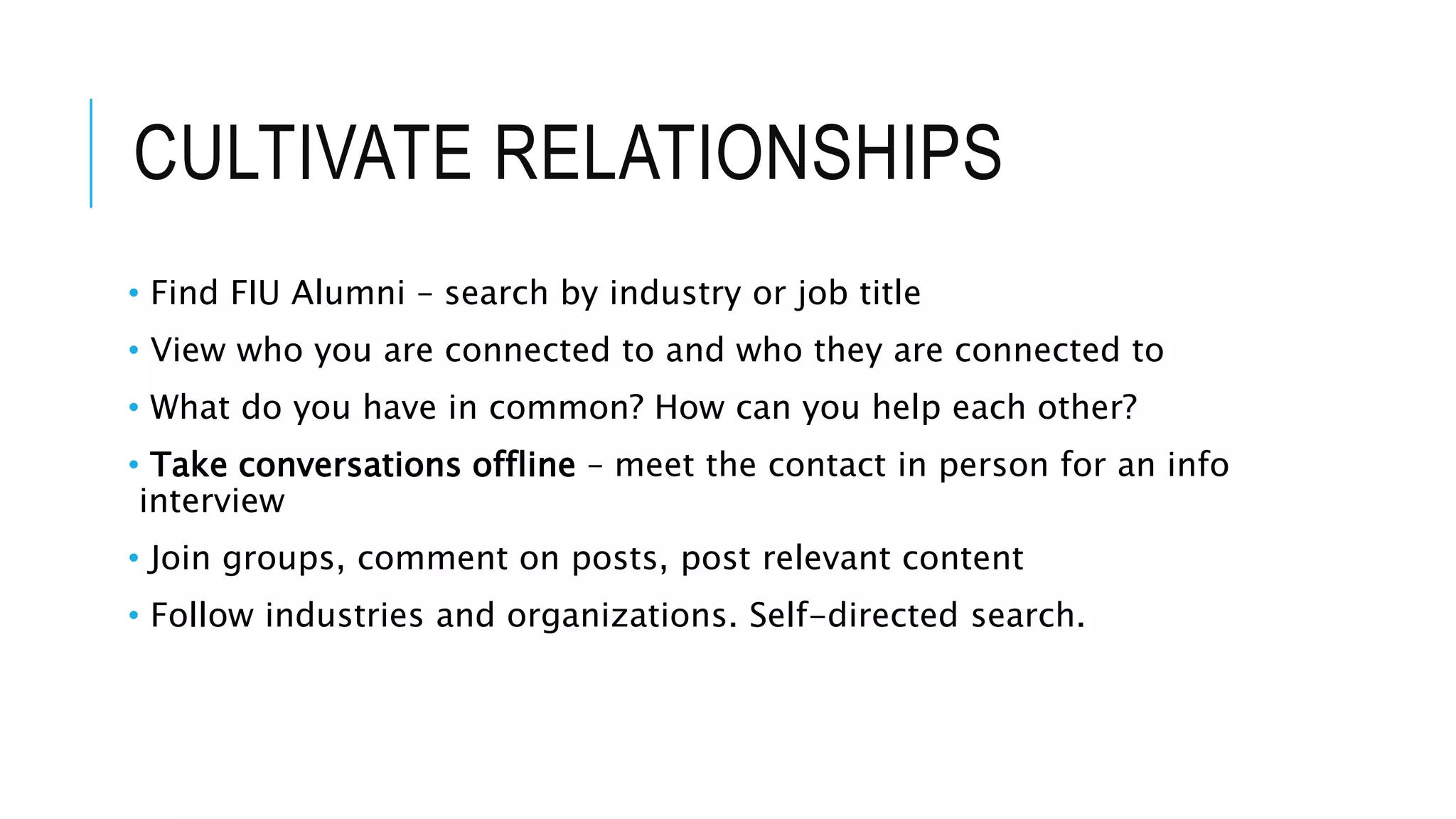 CULTIVATE RELATIONSHIPS
• Find FIU Alumni – search by industry or job title
• View who you are connected to and who they are connected to
• What do you have in common? How can you help each other?
• Take conversations offline – meet the contact in person for an info
interview
• Join groups, comment on posts, post relevant content
• Follow industries and organizations. Self-directed search.
 