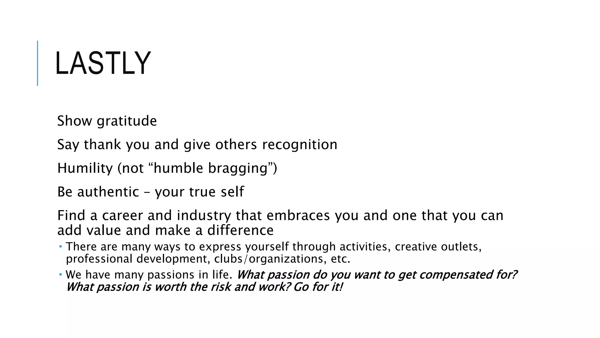 LASTLY
Show gratitude
Say thank you and give others recognition
Humility (not “humble bragging”)
Be authentic – your true self
Find a career and industry that embraces you and one that you can
add value and make a difference
 There are many ways to express yourself through activities, creative outlets,
professional development, clubs/organizations, etc.
 We have many passions in life. What passion do you want to get compensated for?
What passion is worth the risk and work? Go for it!
 