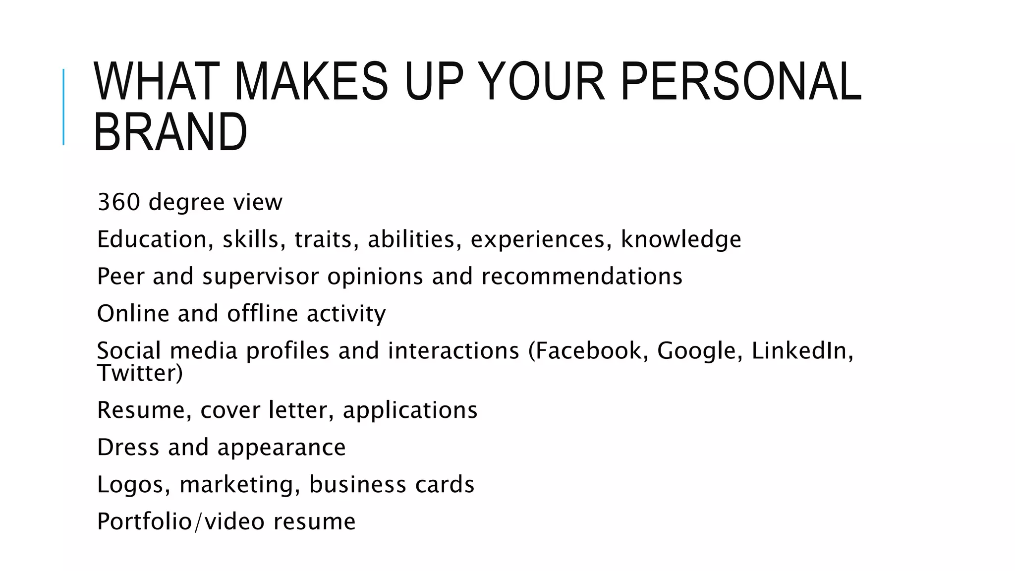 WHAT MAKES UP YOUR PERSONAL
BRAND
360 degree view
Education, skills, traits, abilities, experiences, knowledge
Peer and supervisor opinions and recommendations
Online and offline activity
Social media profiles and interactions (Facebook, Google, LinkedIn,
Twitter)
Resume, cover letter, applications
Dress and appearance
Logos, marketing, business cards
Portfolio/video resume
 