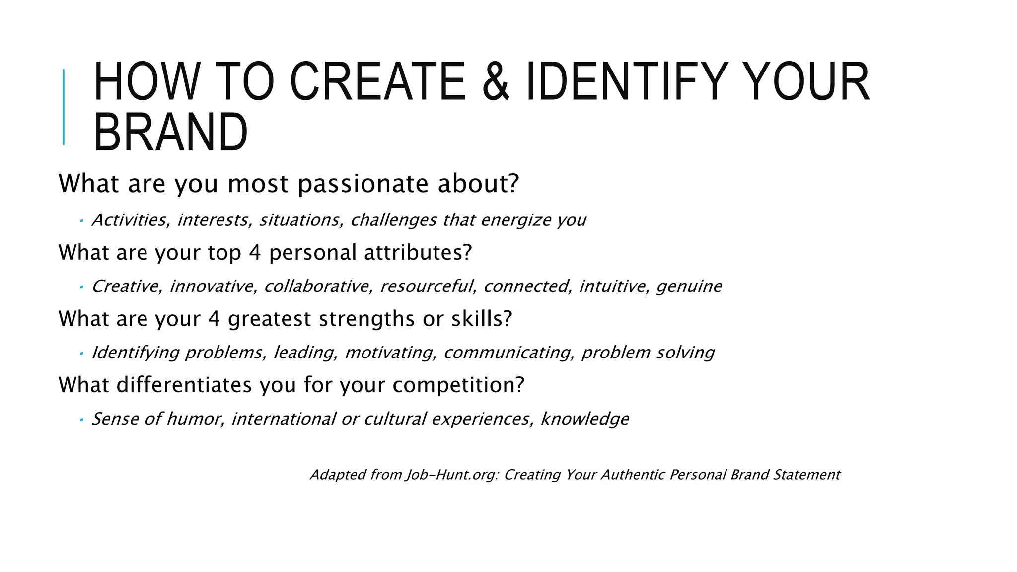 HOW TO CREATE & IDENTIFY YOUR
BRAND
What are you most passionate about?
• Activities, interests, situations, challenges that energize you
What are your top 4 personal attributes?
• Creative, innovative, collaborative, resourceful, connected, intuitive, genuine
What are your 4 greatest strengths or skills?
• Identifying problems, leading, motivating, communicating, problem solving
What differentiates you for your competition?
• Sense of humor, international or cultural experiences, knowledge
Adapted from Job-Hunt.org: Creating Your Authentic Personal Brand Statement
 