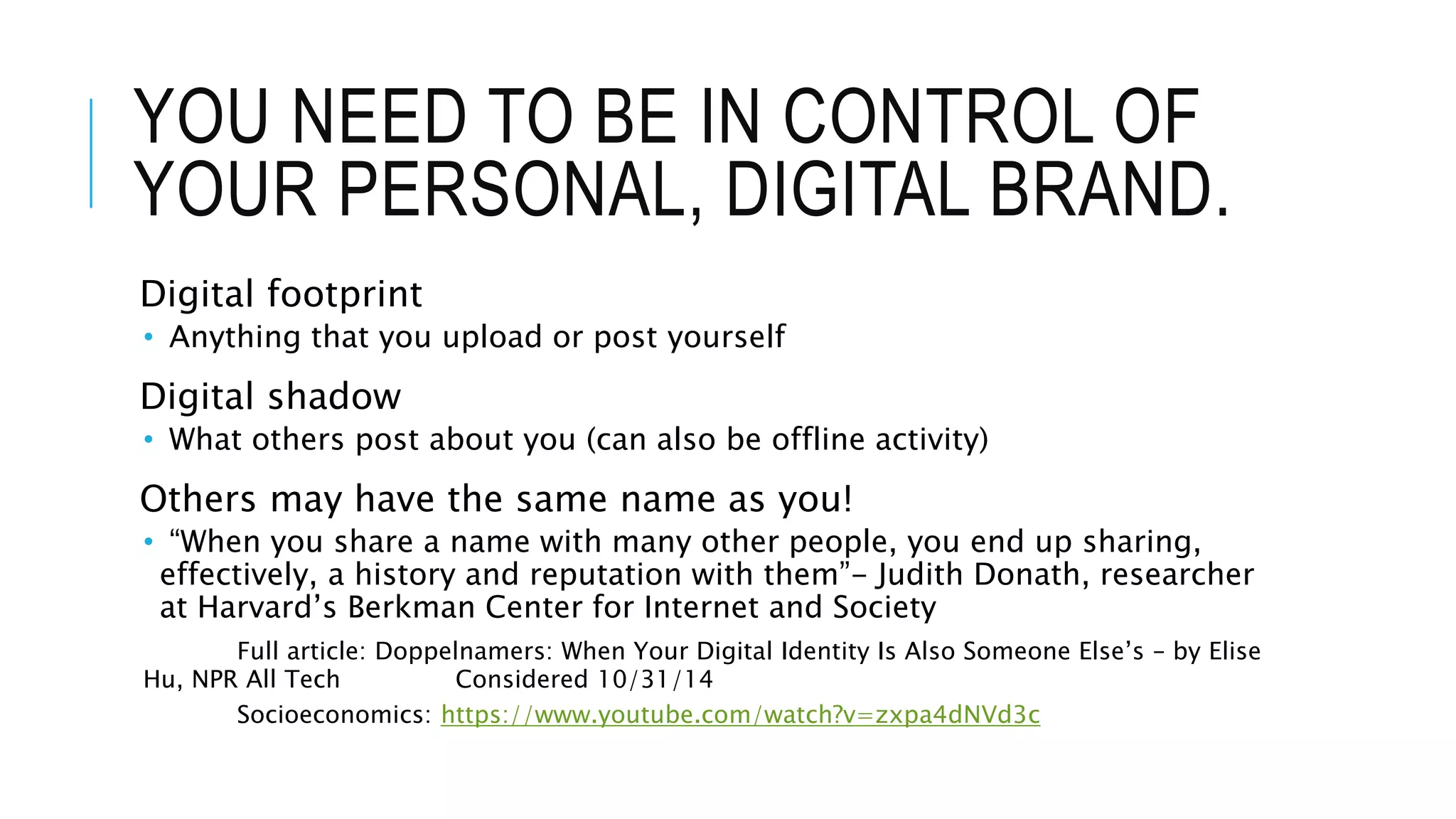 YOU NEED TO BE IN CONTROL OF
YOUR PERSONAL, DIGITAL BRAND.
Digital footprint
• Anything that you upload or post yourself
Digital shadow
• What others post about you (can also be offline activity)
Others may have the same name as you!
• “When you share a name with many other people, you end up sharing,
effectively, a history and reputation with them”- Judith Donath, researcher
at Harvard’s Berkman Center for Internet and Society
Full article: Doppelnamers: When Your Digital Identity Is Also Someone Else’s – by Elise
Hu, NPR All Tech Considered 10/31/14
Socioeconomics: https://www.youtube.com/watch?v=zxpa4dNVd3c
 