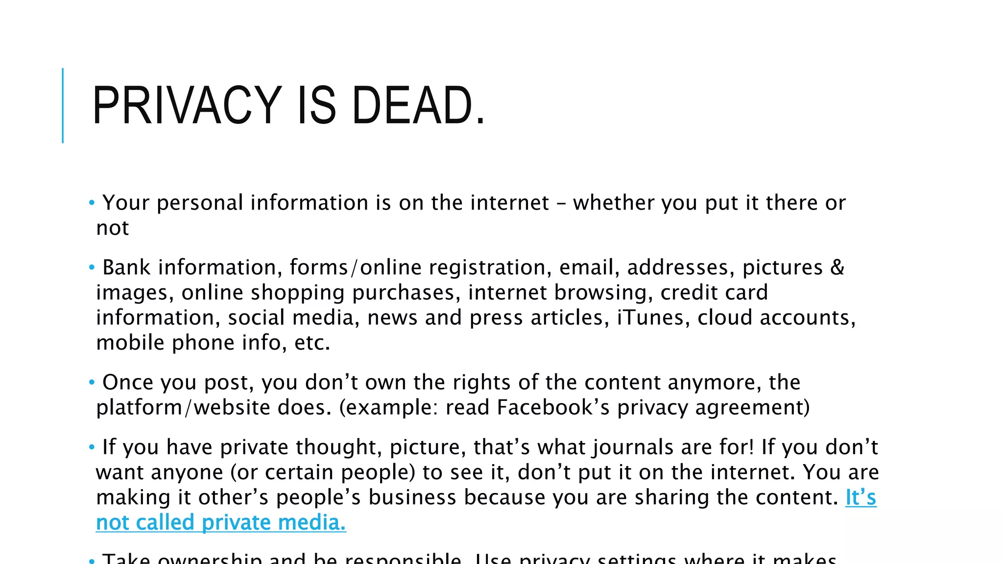 PRIVACY IS DEAD.
• Your personal information is on the internet – whether you put it there or
not
• Bank information, forms/online registration, email, addresses, pictures &
images, online shopping purchases, internet browsing, credit card
information, social media, news and press articles, iTunes, cloud accounts,
mobile phone info, etc.
• Once you post, you don’t own the rights of the content anymore, the
platform/website does. (example: read Facebook’s privacy agreement)
• If you have private thought, picture, that’s what journals are for! If you don’t
want anyone (or certain people) to see it, don’t put it on the internet. You are
making it other’s people’s business because you are sharing the content. It’s
not called private media.
 