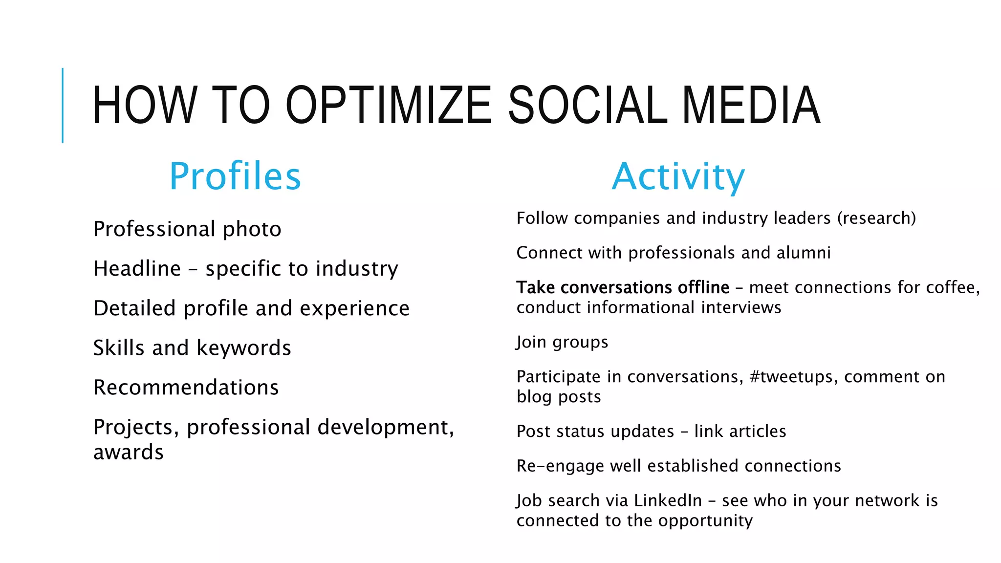 HOW TO OPTIMIZE SOCIAL MEDIA
Profiles
Professional photo
Headline – specific to industry
Detailed profile and experience
Skills and keywords
Recommendations
Projects, professional development,
awards
Activity
Follow companies and industry leaders (research)
Connect with professionals and alumni
Take conversations offline – meet connections for coffee,
conduct informational interviews
Join groups
Participate in conversations, #tweetups, comment on
blog posts
Post status updates – link articles
Re-engage well established connections
Job search via LinkedIn – see who in your network is
connected to the opportunity
 