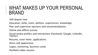 WHAT MAKES UP YOUR PERSONAL
BRAND
360 degree view
Education, skills, traits, abilities, experiences, knowledge
Peer and supervisor opinions and recommendations
Online and offline activity
Social media profiles and interactions (Facebook, Google, LinkedIn,
Twitter)
Resume, cover letter, applications
Dress and appearance
Logos, marketing, business cards
Portfolio/video resume
 