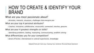 HOW TO CREATE & IDENTIFY YOUR
BRAND
What are you most passionate about?
• Activities, interests, situations, challenges that energize you
What are your top 4 personal attributes?
• Creative, innovative, collaborative, resourceful, connected, intuitive, genuine
What are your 4 greatest strengths or skills?
• Identifying problems, leading, motivating, communicating, problem solving
What differentiates you for your competition?
• Sense of humor, international or cultural experiences, knowledge
Adapted from Job-Hunt.org: Creating Your Authentic Personal Brand Statement
 