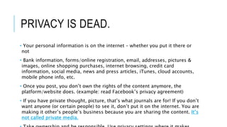 PRIVACY IS DEAD.
• Your personal information is on the internet – whether you put it there or
not
• Bank information, forms/online registration, email, addresses, pictures &
images, online shopping purchases, internet browsing, credit card
information, social media, news and press articles, iTunes, cloud accounts,
mobile phone info, etc.
• Once you post, you don’t own the rights of the content anymore, the
platform/website does. (example: read Facebook’s privacy agreement)
• If you have private thought, picture, that’s what journals are for! If you don’t
want anyone (or certain people) to see it, don’t put it on the internet. You are
making it other’s people’s business because you are sharing the content. It’s
not called private media.
 